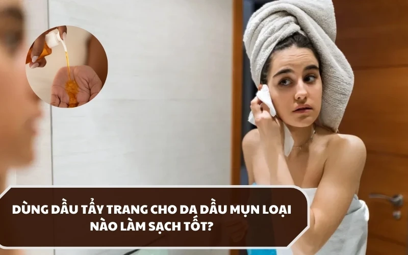 Dùng dầu tẩy trang cho da dầu mụn loại nào tốt? Có khuyến nghị gì khi thực hiện? 